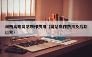 吉林河西高端网站制作费用（网站制作费用及后期运营）