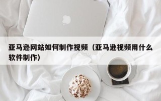 吉林亚马逊网站如何制作视频（亚马逊视频用什么软件制作）