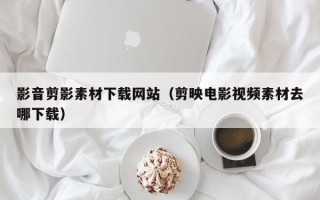 吉林影音剪影素材下载网站（剪映电影视频素材去哪下载）